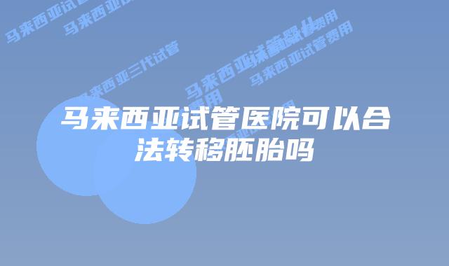 马来西亚试管医院可以合法转移胚胎吗