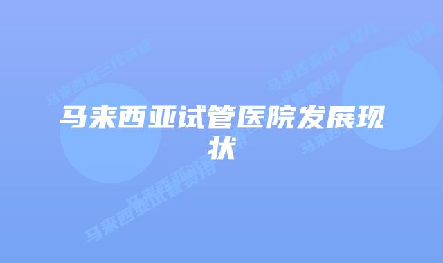 马来西亚试管医院发展现状