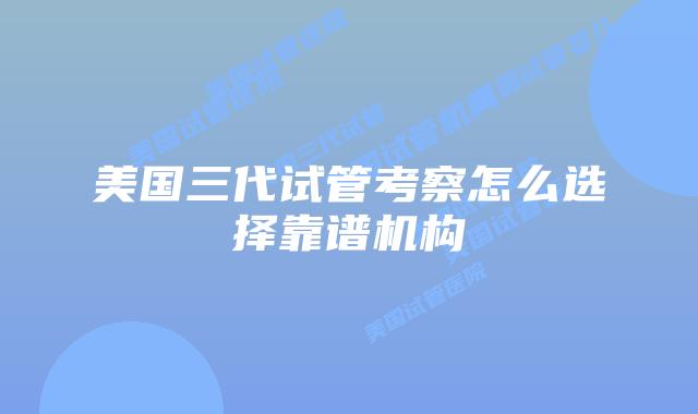 美国三代试管考察怎么选择靠谱机构