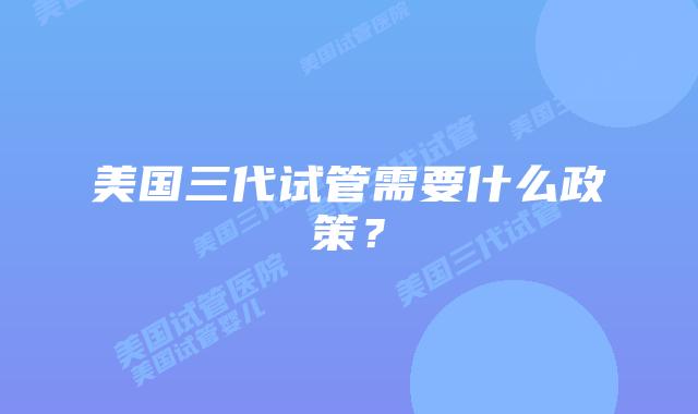 美国三代试管需要什么政策？