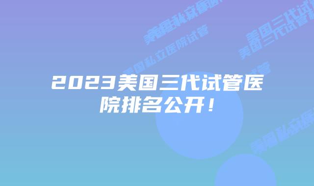 2023美国三代试管医院排名公开！