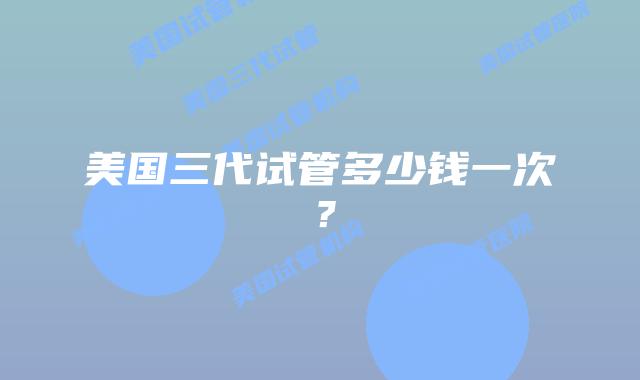 美国三代试管多少钱一次？