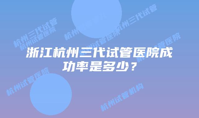 浙江杭州三代试管医院成功率是多少？