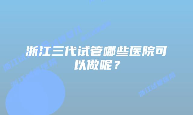 浙江三代试管哪些医院可以做呢？