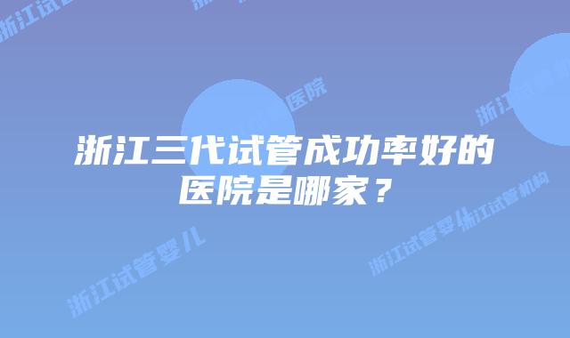 浙江三代试管成功率好的医院是哪家？