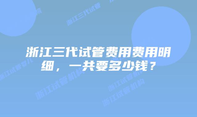 浙江三代试管费用费用明细，一共要多少钱？
