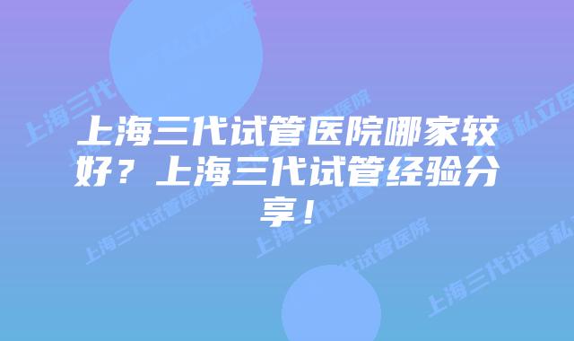 上海三代试管医院哪家较好？上海三代试管经验分享！