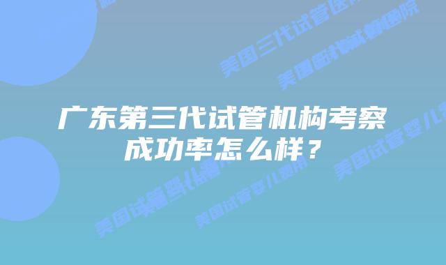 广东第三代试管机构考察成功率怎么样?