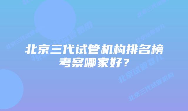 北京三代试管机构排名榜考察哪家好？