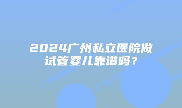 2024广州私立医院做试管婴儿靠谱吗?
