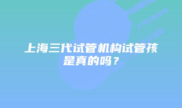 上海三代试管机构试管孩是真的吗?
