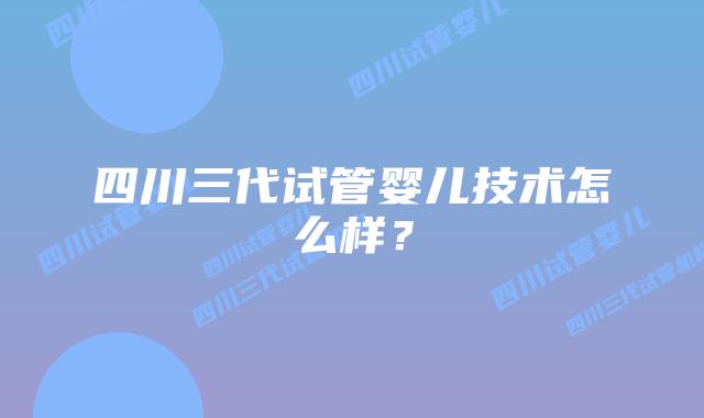 四川三代试管婴儿技术怎么样？