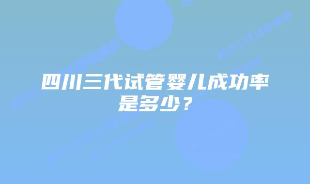 四川三代试管婴儿成功率是多少？