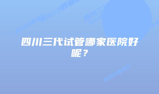 四川三代试管哪家医院好呢？