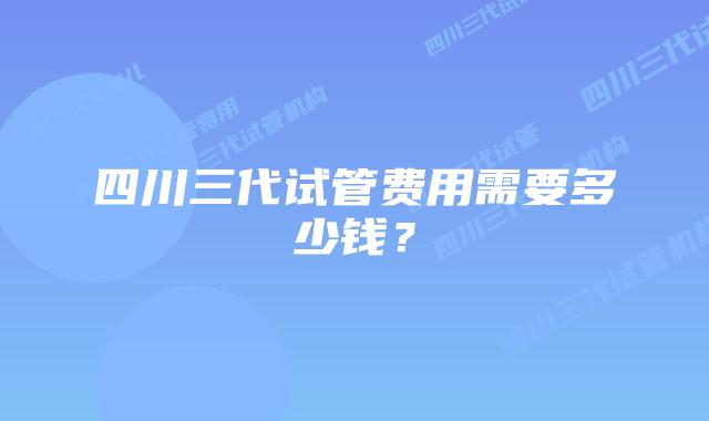 四川三代试管费用需要多少钱？