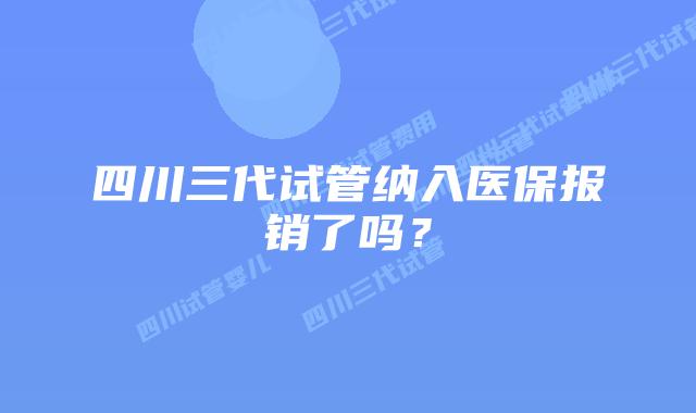 四川三代试管纳入医保报销了吗？