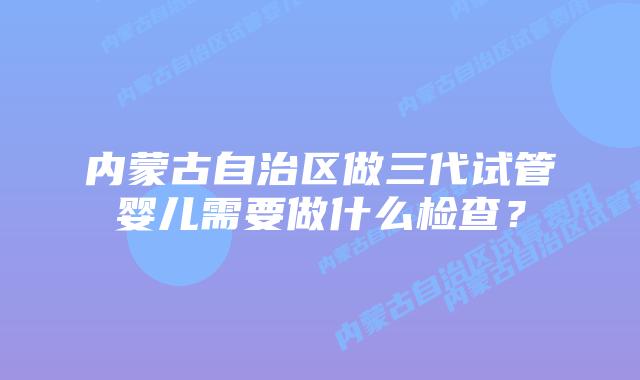 内蒙古自治区做三代试管婴儿需要做什么检查？