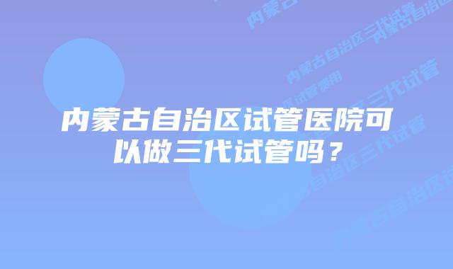 内蒙古自治区试管医院可以做三代试管吗？