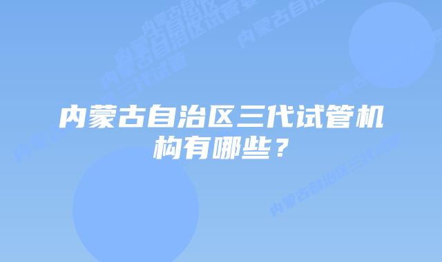 内蒙古自治区三代试管机构有哪些？