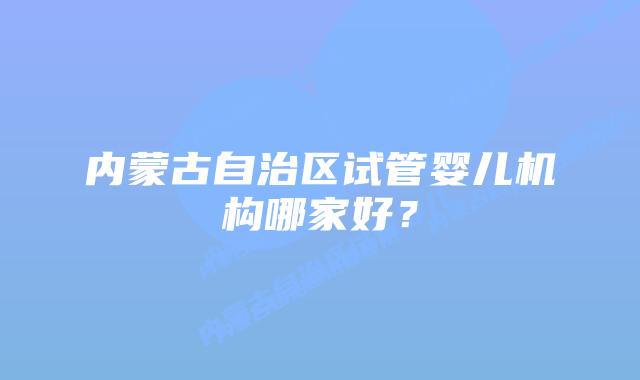 内蒙古自治区试管婴儿机构哪家好？
