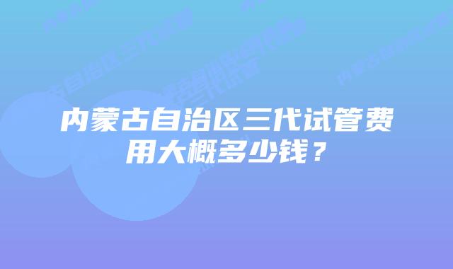 内蒙古自治区三代试管费用大概多少钱？