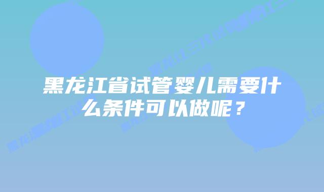 黑龙江省试管婴儿需要什么条件可以做呢?