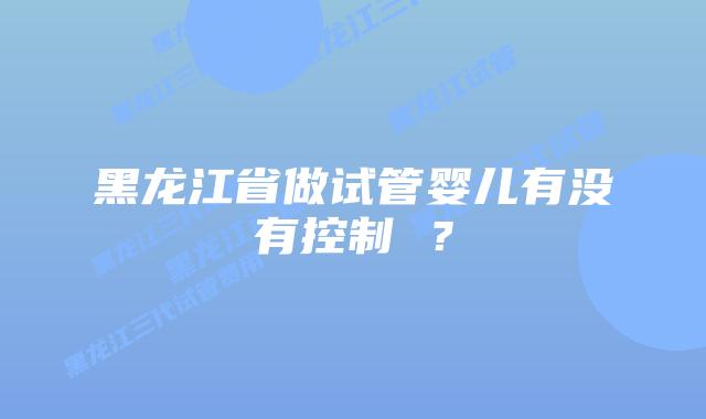 黑龙江省做试管婴儿有没有控制 ?