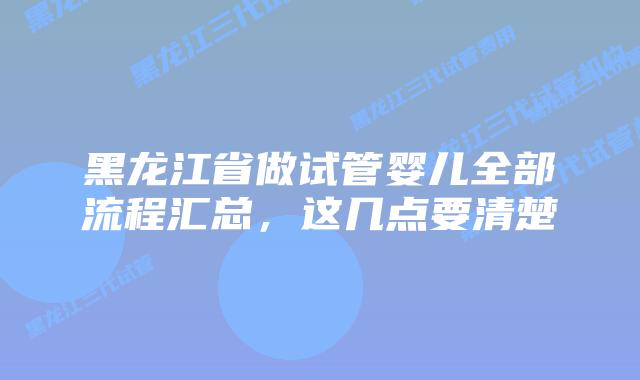 黑龙江省做试管婴儿全部流程汇总,这几点要清楚