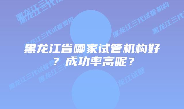 黑龙江省哪家试管机构好?成功率高呢?