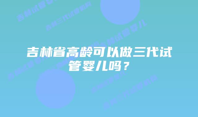 吉林省高龄可以做三代试管婴儿吗？