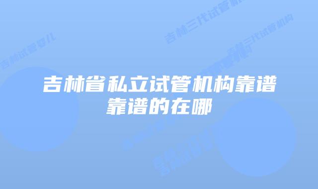 吉林省私立试管机构靠谱靠谱的在哪