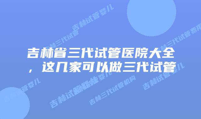 吉林省三代试管医院大全，这几家可以做三代试管