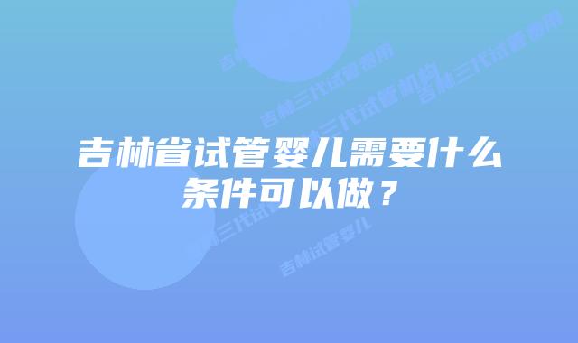 吉林省试管婴儿需要什么条件可以做？