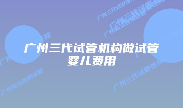 广州三代试管机构做试管婴儿费用