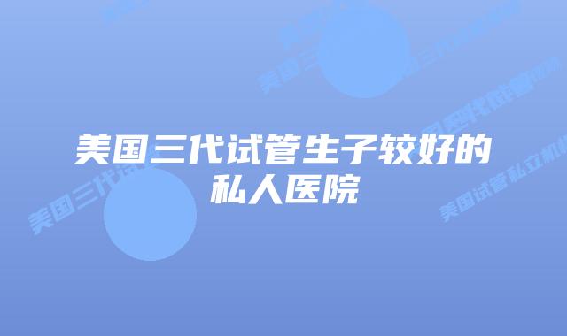 美国三代试管生子较好的私人医院