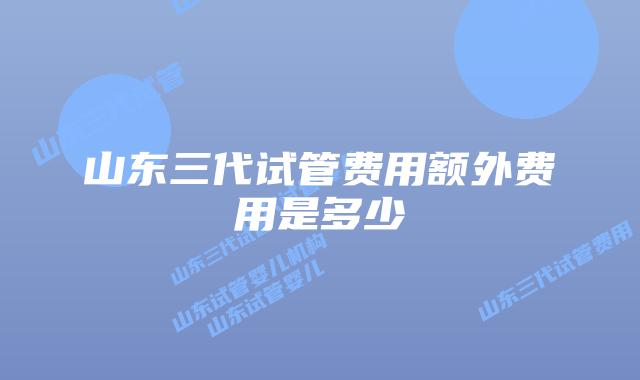 山东三代试管费用额外费用是多少