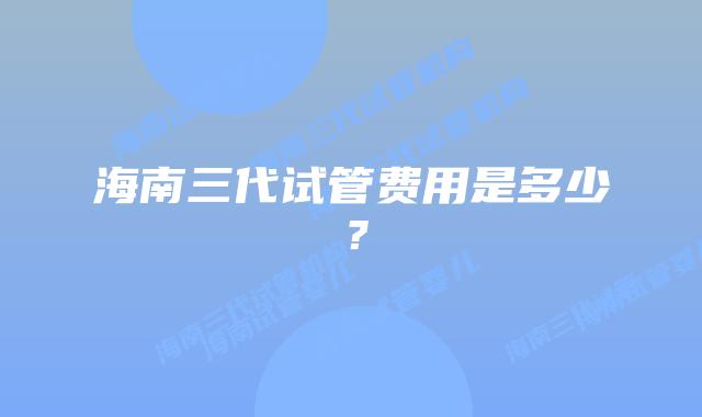 海南三代试管费用是多少？