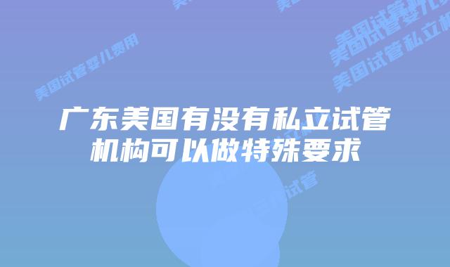 广东美国有没有私立试管机构可以做特殊要求