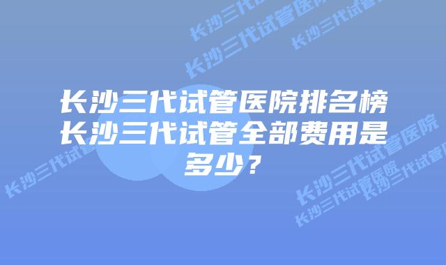 长沙三代试管医院排名榜长沙三代试管全部费用是多少？