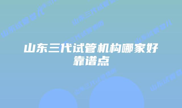 山东三代试管机构哪家好靠谱点
