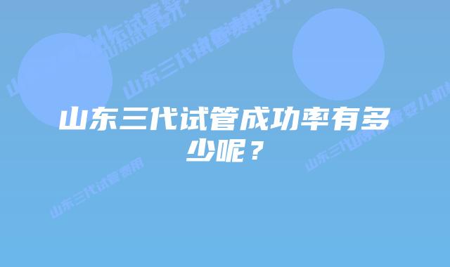 山东三代试管成功率有多少呢？