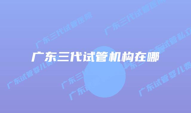 广东三代试管机构在哪
