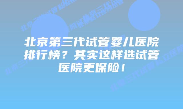 北京第三代试管婴儿医院排行榜？其实这样选试管医院更保险！