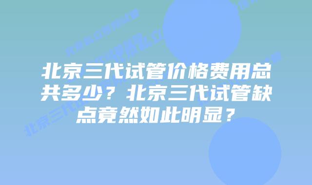 北京三代试管价格费用总共多少？北京三代试管缺点竟然如此明显？