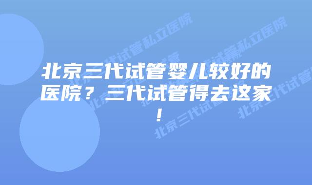 北京三代试管婴儿较好的医院?三代试管得去这家!