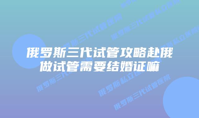 俄罗斯三代试管攻略赴俄做试管需要结婚证嘛