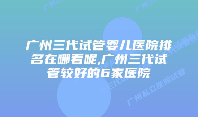 广州三代试管婴儿医院排名在哪看呢,广州三代试管较好的6家医院