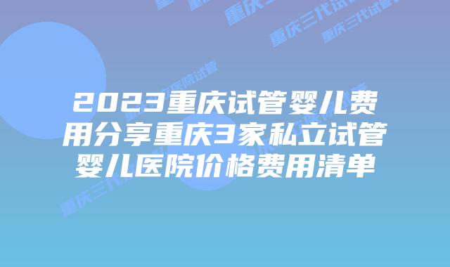 2023重庆试管婴儿费用分享重庆3家私立试管婴儿医院价格费用清单