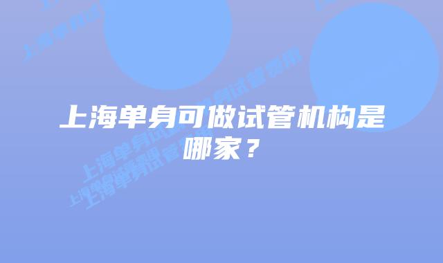 上海单身可做试管机构是哪家？