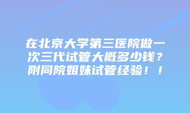 在北京大学第三医院做一次三代试管大概多少钱？附同院姐妹试管经验！！